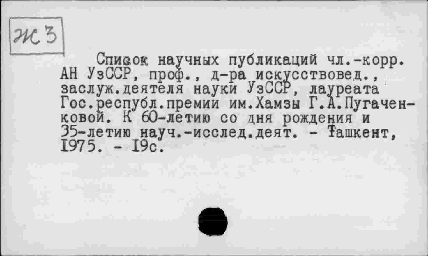 ﻿Список научных публикаций чл.-корр. АН УзССР, проф., д-ра искусствовед., заслуж.деятеля науки УзССР, лауреата Гос.республ.премии им.Хамзы Г.А.Пугачей ковои. К 60-летию со дня рождения и 35-летию науч.-исслед.деят. - Ташкент, 1975. - 19с.